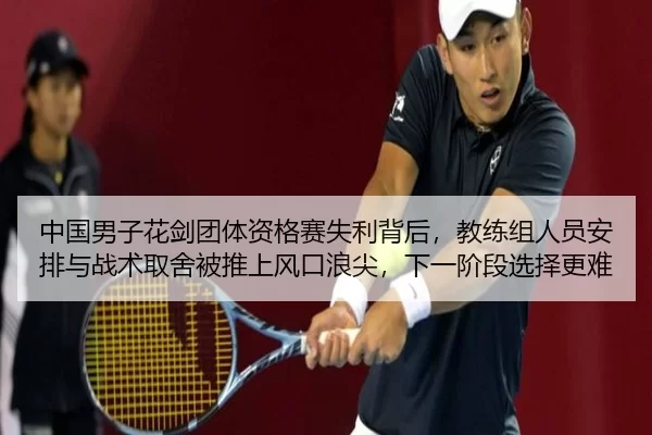 中国男子花剑团体资格赛失利背后，教练组人员安排与战术取舍被推上风口浪尖，下一阶段选择更难